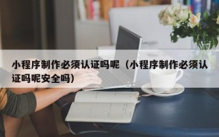 芜湖小程序制作必须认证吗呢（小程序制作必须认证吗呢安全吗）