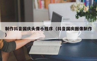芜湖制作抖音国庆头像小程序（抖音国庆图像制作）