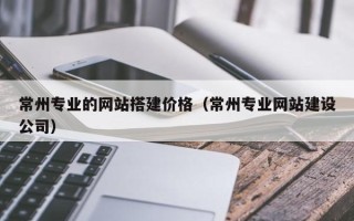 芜湖常州专业的网站搭建价格（常州专业网站建设公司）