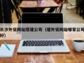 芜湖长沙外贸网站搭建公司（建外贸网站哪家公司好）