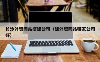 芜湖长沙外贸网站搭建公司（建外贸网站哪家公司好）